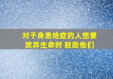 对于身患绝症的人想要放弃生命时 鼓励他们